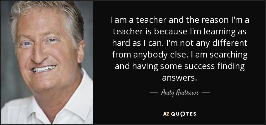 I am a teacher and the reason I'm a teacher is because I'm learning as hard as I can. I'm not any different from anybody else. I am searching and having some success finding answers. - Andy Andrews