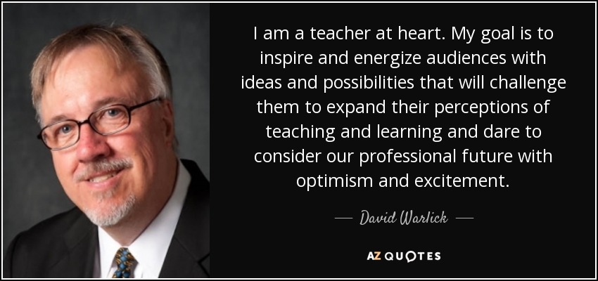 I am a teacher at heart. My goal is to inspire and energize audiences with ideas and possibilities that will challenge them to expand their perceptions of teaching and learning and dare to consider our professional future with optimism and excitement. - David Warlick