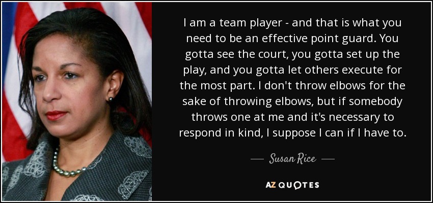 I am a team player - and that is what you need to be an effective point guard. You gotta see the court, you gotta set up the play, and you gotta let others execute for the most part. I don't throw elbows for the sake of throwing elbows, but if somebody throws one at me and it's necessary to respond in kind, I suppose I can if I have to. - Susan Rice