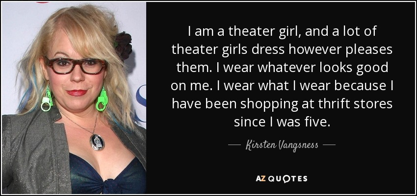 I am a theater girl, and a lot of theater girls dress however pleases them. I wear whatever looks good on me. I wear what I wear because I have been shopping at thrift stores since I was five. - Kirsten Vangsness