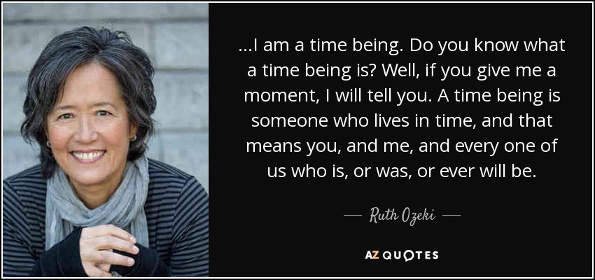 ...I am a time being. Do you know what a time being is? Well, if you give me a moment, I will tell you. A time being is someone who lives in time, and that means you, and me, and every one of us who is, or was, or ever will be. - Ruth Ozeki