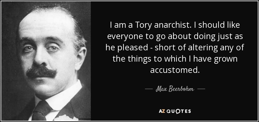 I am a Tory anarchist. I should like everyone to go about doing just as he pleased - short of altering any of the things to which I have grown accustomed. - Max Beerbohm