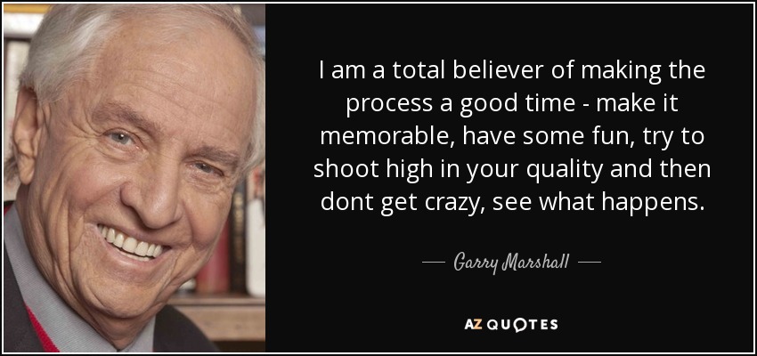 I am a total believer of making the process a good time - make it memorable, have some fun, try to shoot high in your quality and then dont get crazy, see what happens. - Garry Marshall