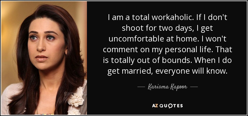 I am a total workaholic. If I don't shoot for two days, I get uncomfortable at home. I won't comment on my personal life. That is totally out of bounds. When I do get married, everyone will know. - Karisma Kapoor