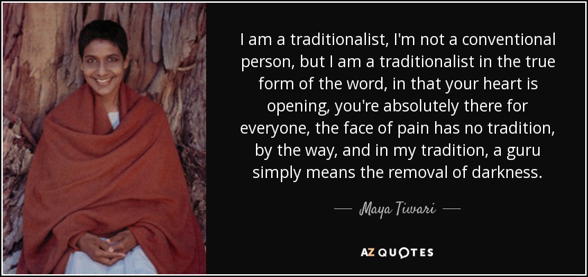 I am a traditionalist, I'm not a conventional person, but I am a traditionalist in the true form of the word, in that your heart is opening, you're absolutely there for everyone, the face of pain has no tradition, by the way, and in my tradition, a guru simply means the removal of darkness. - Maya Tiwari
