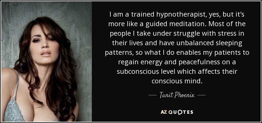 I am a trained hypnotherapist, yes, but it's more like a guided meditation. Most of the people I take under struggle with stress in their lives and have unbalanced sleeping patterns, so what I do enables my patients to regain energy and peacefulness on a subconscious level which affects their conscious mind. - Tanit Phoenix