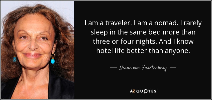 I am a traveler. I am a nomad. I rarely sleep in the same bed more than three or four nights. And I know hotel life better than anyone. - Diane von Furstenberg