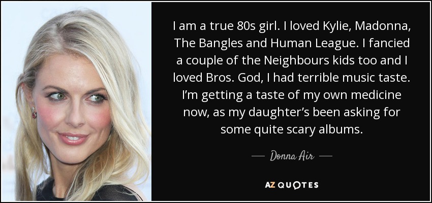I am a true 80s girl. I loved Kylie, Madonna, The Bangles and Human League. I fancied a couple of the Neighbours kids too and I loved Bros. God, I had terrible music taste. I’m getting a taste of my own medicine now, as my daughter’s been asking for some quite scary albums. - Donna Air