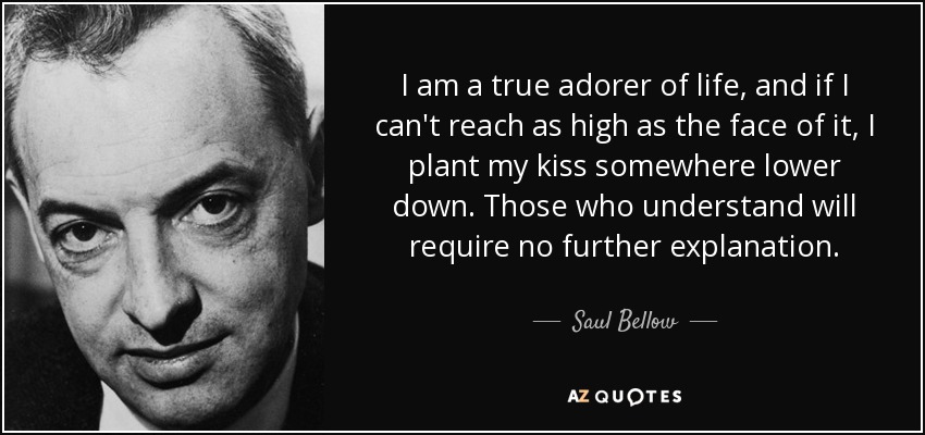 I am a true adorer of life, and if I can't reach as high as the face of it, I plant my kiss somewhere lower down. Those who understand will require no further explanation. - Saul Bellow