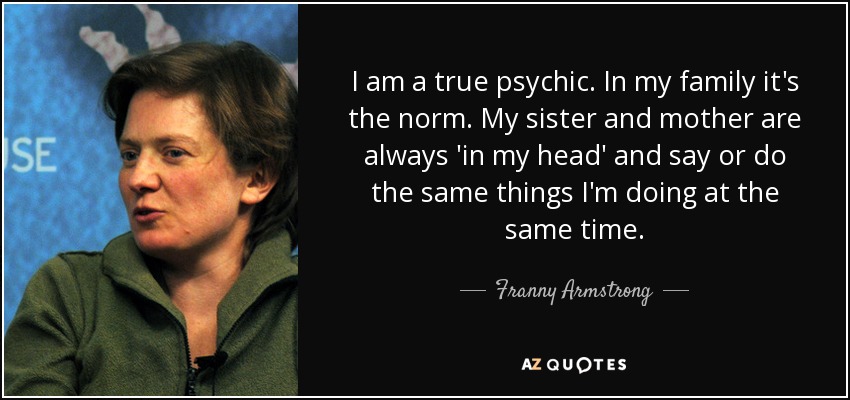 I am a true psychic. In my family it's the norm. My sister and mother are always 'in my head' and say or do the same things I'm doing at the same time. - Franny Armstrong