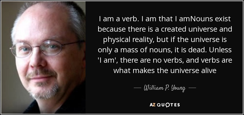 I am a verb. I am that I amNouns exist because there is a created universe and physical reality, but if the universe is only a mass of nouns, it is dead. Unless 'I am', there are no verbs, and verbs are what makes the universe alive - William P. Young