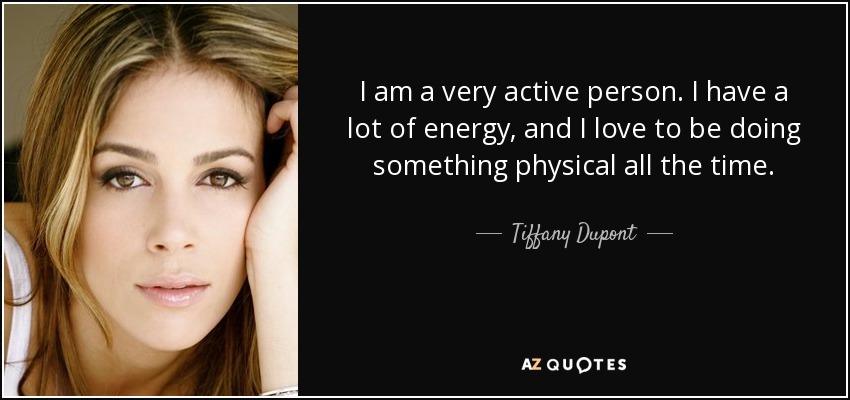 I am a very active person. I have a lot of energy, and I love to be doing something physical all the time. - Tiffany Dupont