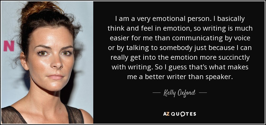 I am a very emotional person. I basically think and feel in emotion, so writing is much easier for me than communicating by voice or by talking to somebody just because I can really get into the emotion more succinctly with writing. So I guess that's what makes me a better writer than speaker. - Kelly Oxford