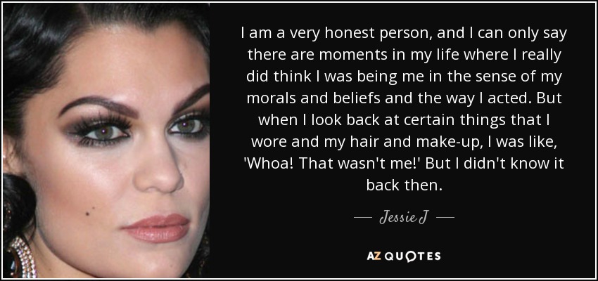 I am a very honest person, and I can only say there are moments in my life where I really did think I was being me in the sense of my morals and beliefs and the way I acted. But when I look back at certain things that I wore and my hair and make-up, I was like, 'Whoa! That wasn't me!' But I didn't know it back then. - Jessie J