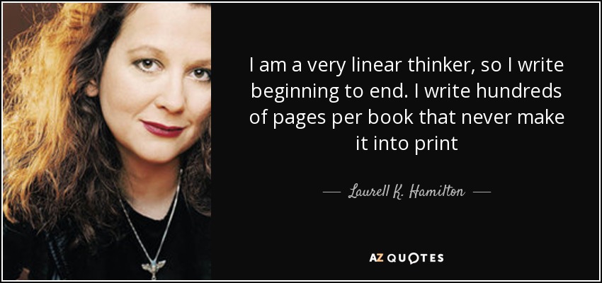 I am a very linear thinker, so I write beginning to end. I write hundreds of pages per book that never make it into print - Laurell K. Hamilton