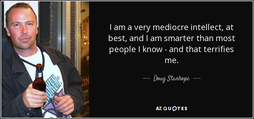 I am a very mediocre intellect, at best, and I am smarter than most people I know - and that terrifies me. - Doug Stanhope