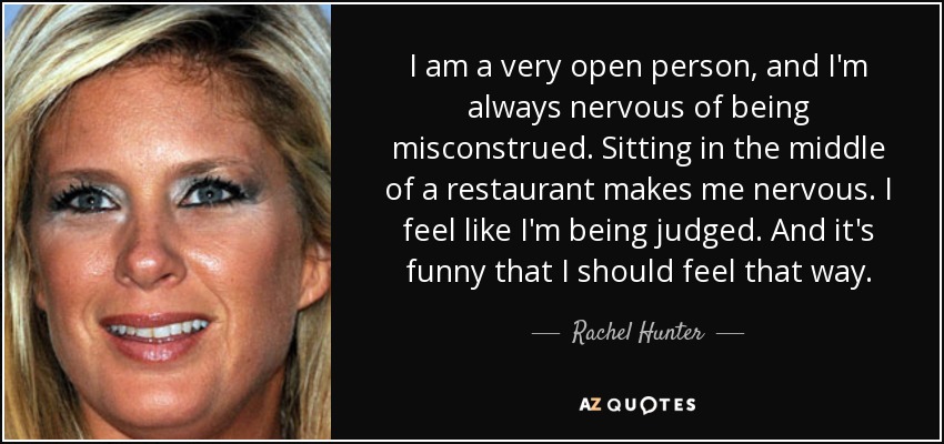 I am a very open person, and I'm always nervous of being misconstrued. Sitting in the middle of a restaurant makes me nervous. I feel like I'm being judged. And it's funny that I should feel that way. - Rachel Hunter
