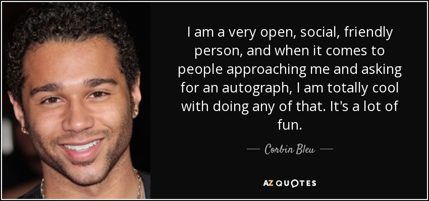 I am a very open, social, friendly person, and when it comes to people approaching me and asking for an autograph, I am totally cool with doing any of that. It's a lot of fun. - Corbin Bleu