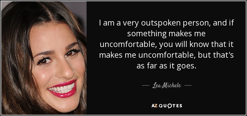 I am a very outspoken person, and if something makes me uncomfortable, you will know that it makes me uncomfortable, but that's as far as it goes. - Lea Michele