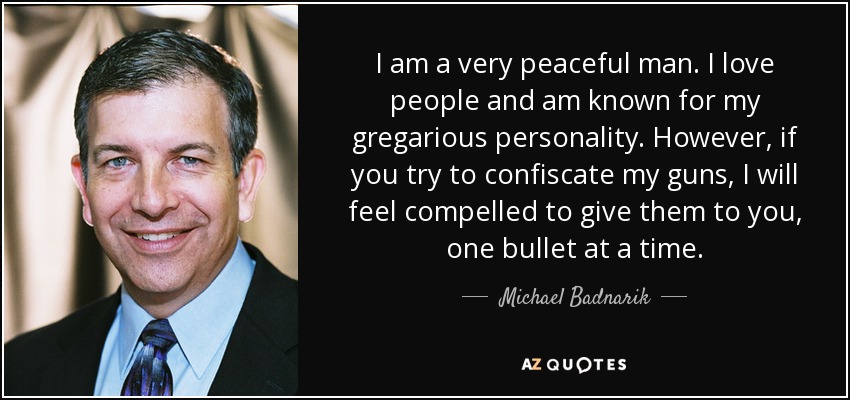 I am a very peaceful man. I love people and am known for my gregarious personality. However, if you try to confiscate my guns, I will feel compelled to give them to you, one bullet at a time. - Michael Badnarik