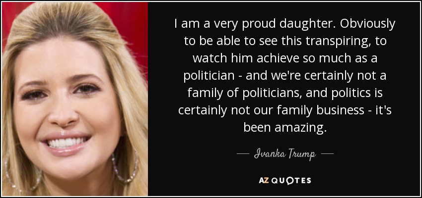 I am a very proud daughter. Obviously to be able to see this transpiring, to watch him achieve so much as a politician - and we're certainly not a family of politicians, and politics is certainly not our family business - it's been amazing. - Ivanka Trump