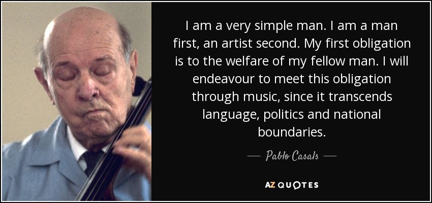 I am a very simple man. I am a man first, an artist second. My first obligation is to the welfare of my fellow man. I will endeavour to meet this obligation through music, since it transcends language, politics and national boundaries. - Pablo Casals