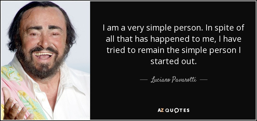 I am a very simple person. In spite of all that has happened to me, I have tried to remain the simple person I started out. - Luciano Pavarotti