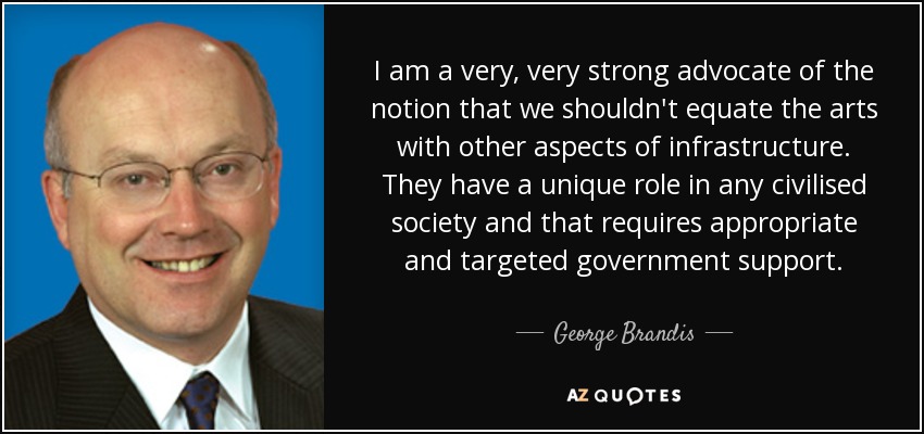 I am a very, very strong advocate of the notion that we shouldn't equate the arts with other aspects of infrastructure. They have a unique role in any civilised society and that requires appropriate and targeted government support. - George Brandis