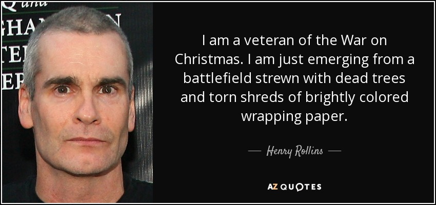 I am a veteran of the War on Christmas. I am just emerging from a battlefield strewn with dead trees and torn shreds of brightly colored wrapping paper. - Henry Rollins
