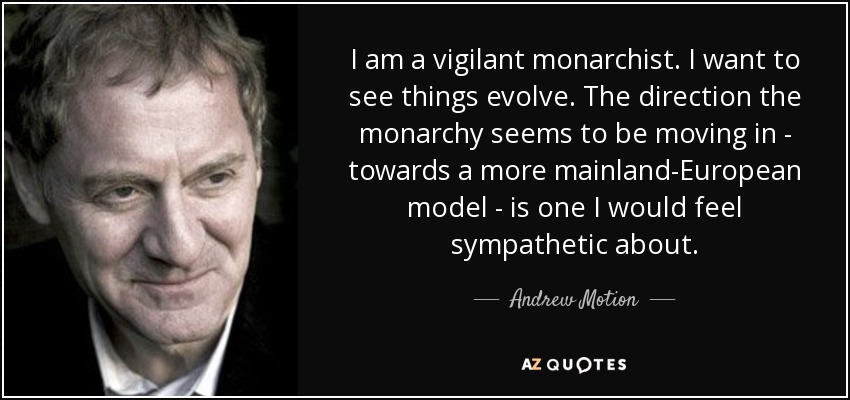 I am a vigilant monarchist. I want to see things evolve. The direction the monarchy seems to be moving in - towards a more mainland-European model - is one I would feel sympathetic about. - Andrew Motion