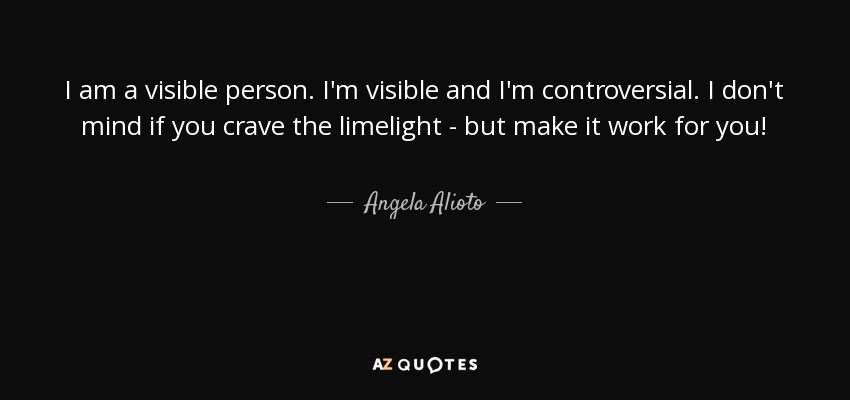 I am a visible person. I'm visible and I'm controversial. I don't mind if you crave the limelight - but make it work for you! - Angela Alioto