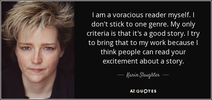 I am a voracious reader myself. I don't stick to one genre. My only criteria is that it's a good story. I try to bring that to my work because I think people can read your excitement about a story. - Karin Slaughter