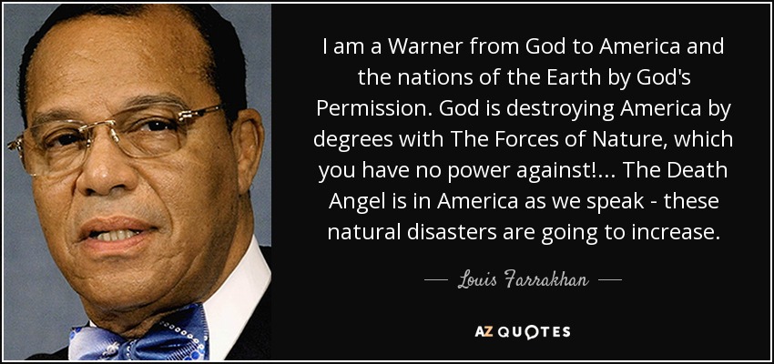 I am a Warner from God to America and the nations of the Earth by God's Permission. God is destroying America by degrees with The Forces of Nature, which you have no power against! ... The Death Angel is in America as we speak - these natural disasters are going to increase. - Louis Farrakhan