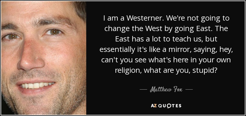 I am a Westerner. We're not going to change the West by going East. The East has a lot to teach us, but essentially it's like a mirror, saying, hey, can't you see what's here in your own religion, what are you, stupid? - Matthew Fox