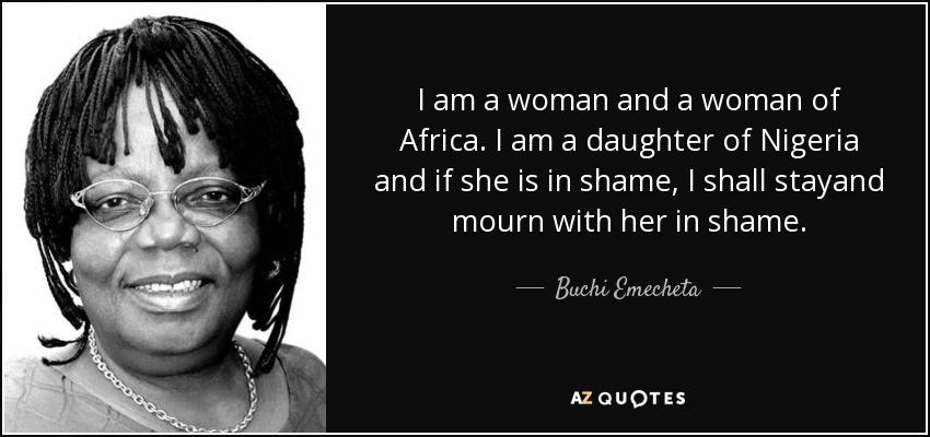 I am a woman and a woman of Africa. I am a daughter of Nigeria and if she is in shame, I shall stayand mourn with her in shame. - Buchi Emecheta