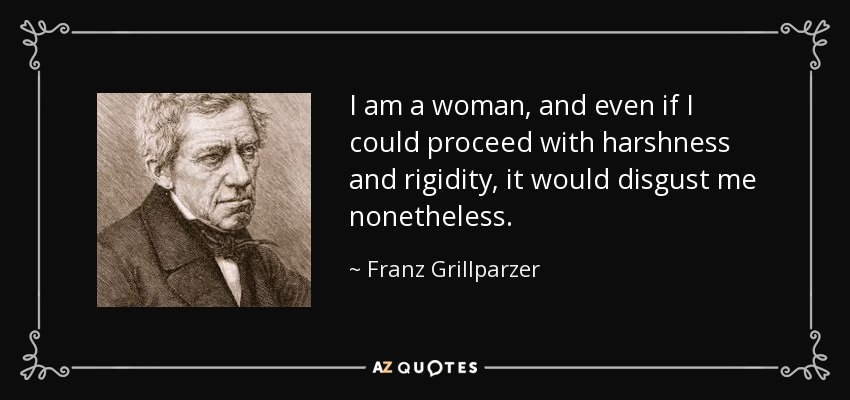 I am a woman, and even if I could proceed with harshness and rigidity, it would disgust me nonetheless. - Franz Grillparzer