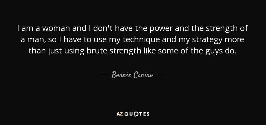 I am a woman and I don't have the power and the strength of a man, so I have to use my technique and my strategy more than just using brute strength like some of the guys do. - Bonnie Canino