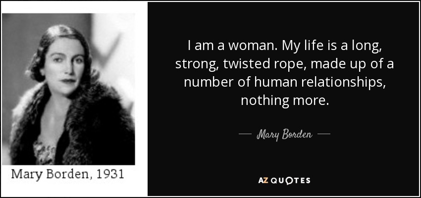 I am a woman. My life is a long, strong, twisted rope, made up of a number of human relationships, nothing more. - Mary Borden