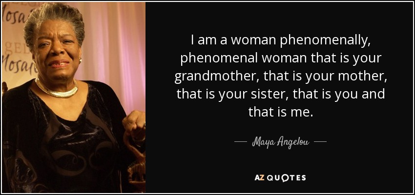 I am a woman phenomenally, phenomenal woman that is your grandmother, that is your mother, that is your sister, that is you and that is me. - Maya Angelou