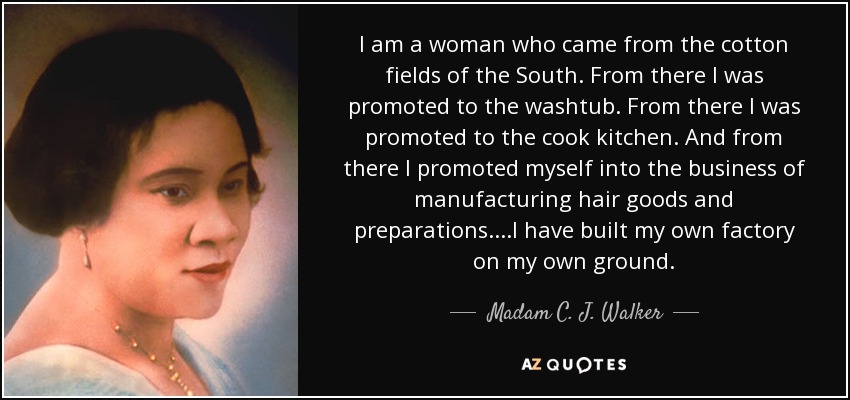 I am a woman who came from the cotton fields of the South. From there I was promoted to the washtub. From there I was promoted to the cook kitchen. And from there I promoted myself into the business of manufacturing hair goods and preparations....I have built my own factory on my own ground. - Madam C. J. Walker