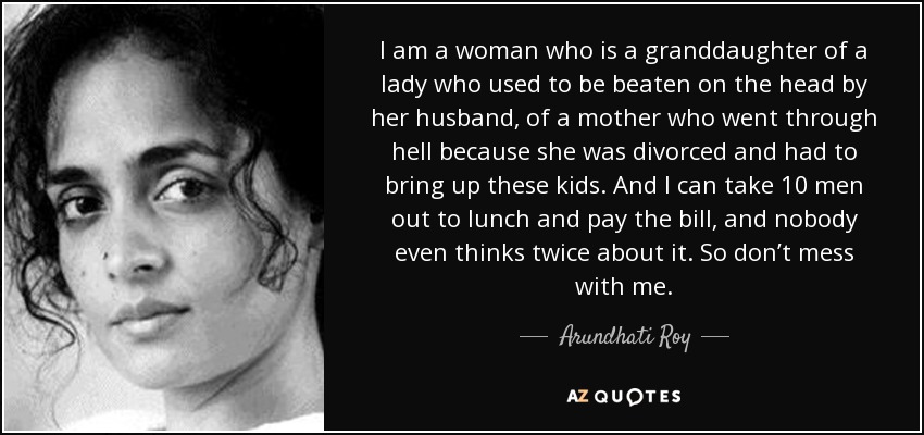 I am a woman who is a granddaughter of a lady who used to be beaten on the head by her husband, of a mother who went through hell because she was divorced and had to bring up these kids. And I can take 10 men out to lunch and pay the bill, and nobody even thinks twice about it. So don’t mess with me. - Arundhati Roy