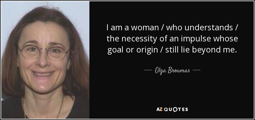 I am a woman / who understands / the necessity of an impulse whose goal or origin / still lie beyond me. - Olga Broumas