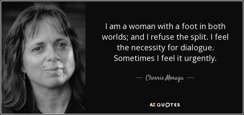 I am a woman with a foot in both worlds; and I refuse the split. I feel the necessity for dialogue. Sometimes I feel it urgently. - Cherrie Moraga
