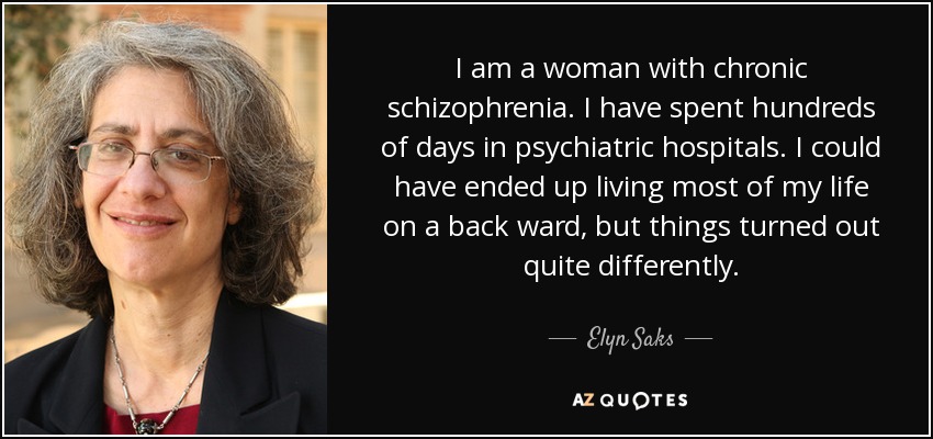 I am a woman with chronic schizophrenia. I have spent hundreds of days in psychiatric hospitals. I could have ended up living most of my life on a back ward, but things turned out quite differently. - Elyn Saks