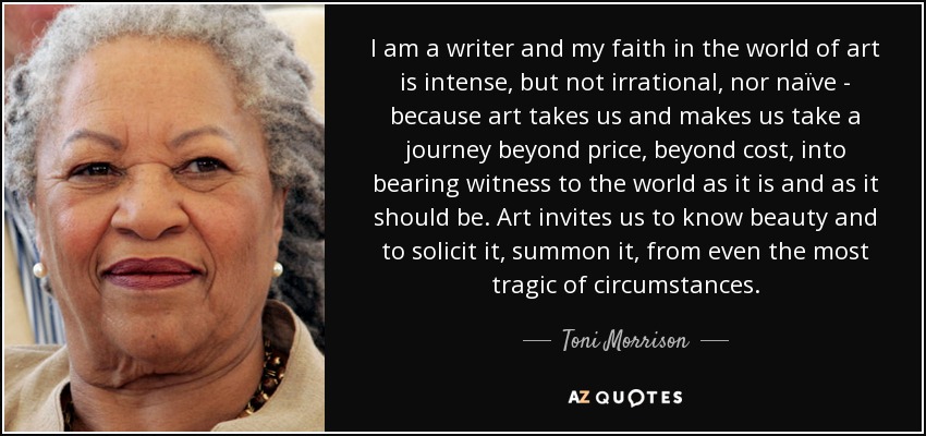 I am a writer and my faith in the world of art is intense, but not irrational, nor naïve - because art takes us and makes us take a journey beyond price, beyond cost, into bearing witness to the world as it is and as it should be. Art invites us to know beauty and to solicit it, summon it, from even the most tragic of circumstances. - Toni Morrison