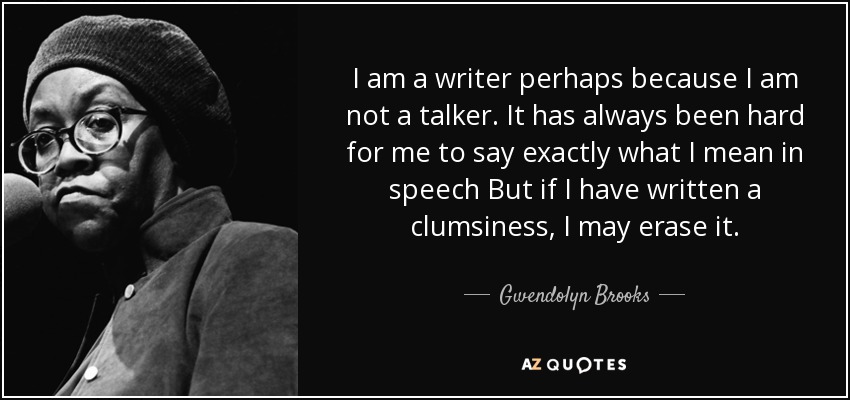 I am a writer perhaps because I am not a talker. It has always been hard for me to say exactly what I mean in speech But if I have written a clumsiness, I may erase it. - Gwendolyn Brooks