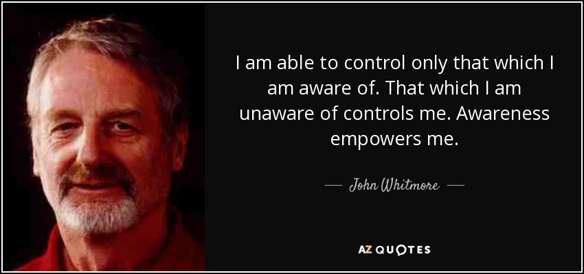 I am able to control only that which I am aware of. That which I am unaware of controls me. Awareness empowers me. - John Whitmore