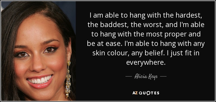I am able to hang with the hardest, the baddest, the worst, and I'm able to hang with the most proper and be at ease. I'm able to hang with any skin colour, any belief. I just fit in everywhere. - Alicia Keys