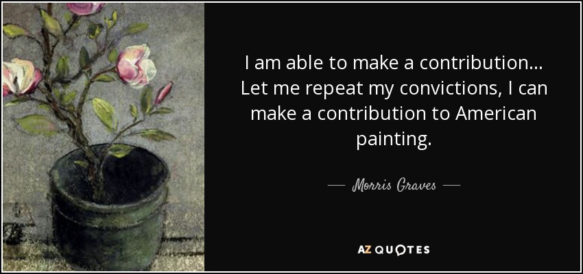 I am able to make a contribution... Let me repeat my convictions, I can make a contribution to American painting. - Morris Graves