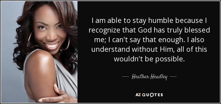 I am able to stay humble because I recognize that God has truly blessed me; I can't say that enough. I also understand without Him, all of this wouldn't be possible. - Heather Headley